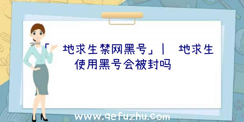 「绝地求生禁网黑号」|绝地求生使用黑号会被封吗